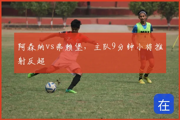 阿森纳vs弗赖堡,主队9分钟小将推射反超