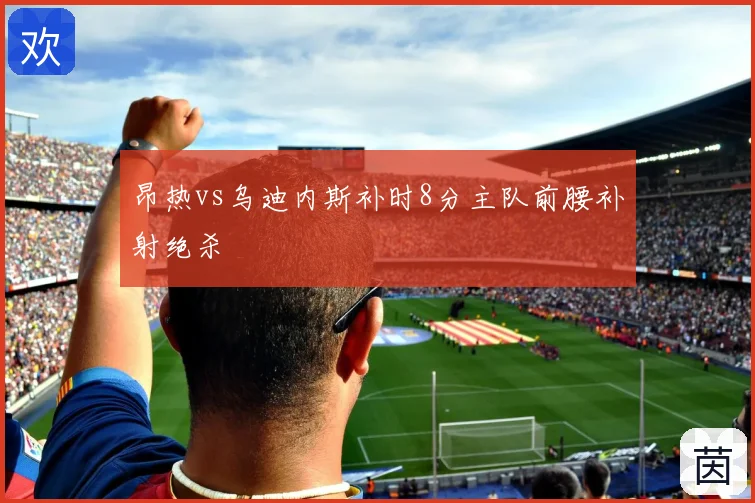 昂热vs乌迪内斯补时8分主队前腰补射绝杀
